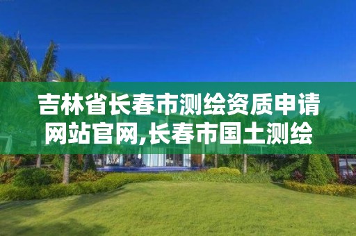 吉林省长春市测绘资质申请网站官网,长春市国土测绘院。