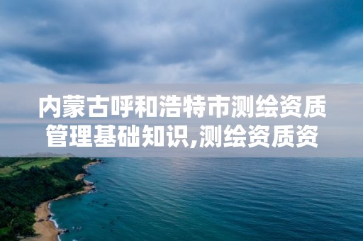 内蒙古呼和浩特市测绘资质管理基础知识,测绘资质资格管理