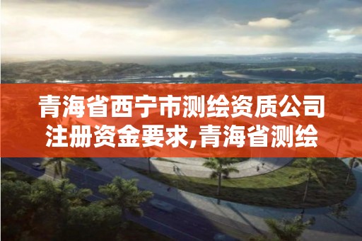 青海省西宁市测绘资质公司注册资金要求,青海省测绘资质延期公告。