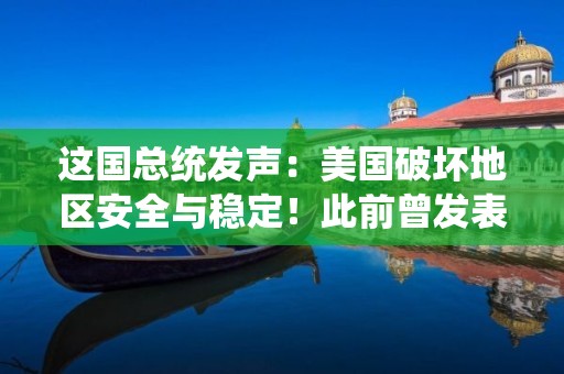 这国总统发声：美国破坏地区安全与稳定！此前曾发表讲话：美军必须离开......