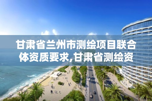 甘肃省兰州市测绘项目联合体资质要求,甘肃省测绘资质单位