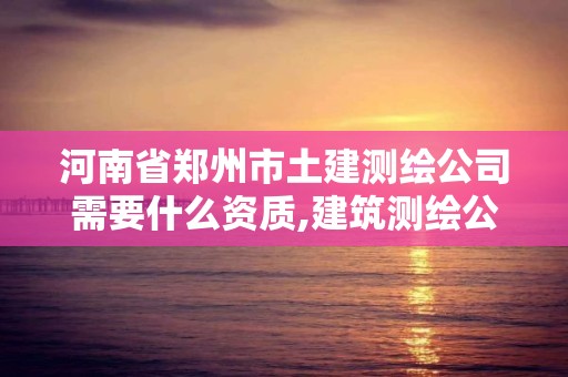 河南省郑州市土建测绘公司需要什么资质,建筑测绘公司资质。