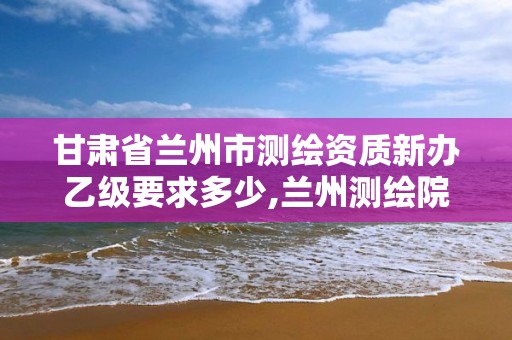 甘肃省兰州市测绘资质新办乙级要求多少,兰州测绘院全称。