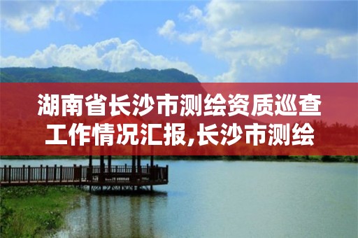 湖南省长沙市测绘资质巡查工作情况汇报,长沙市测绘资质单位名单。