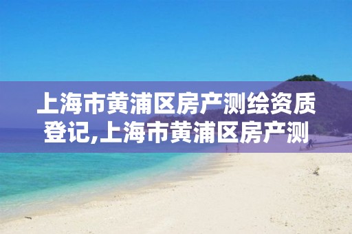 上海市黄浦区房产测绘资质登记,上海市黄浦区房产测绘资质登记中心