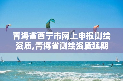 青海省西宁市网上申报测绘资质,青海省测绘资质延期公告