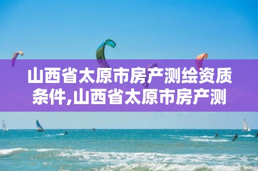 山西省太原市房产测绘资质条件,山西省太原市房产测绘资质条件有哪些