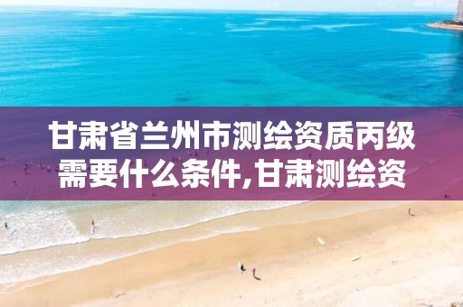 甘肃省兰州市测绘资质丙级需要什么条件,甘肃测绘资质办理。