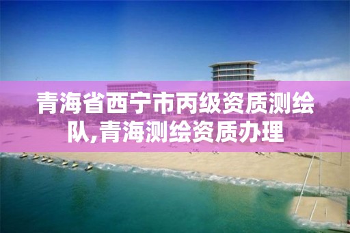 青海省西宁市丙级资质测绘队,青海测绘资质办理