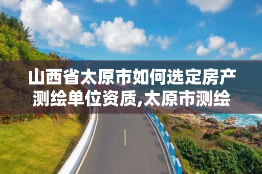 山西省太原市如何选定房产测绘单位资质,太原市测绘中心。