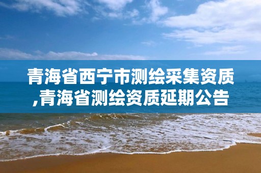 青海省西宁市测绘采集资质,青海省测绘资质延期公告