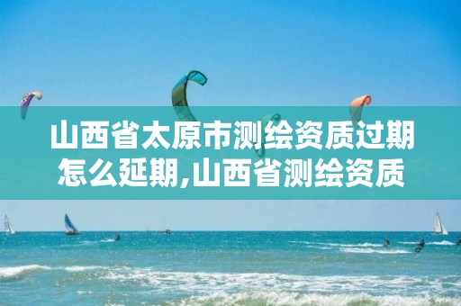 山西省太原市测绘资质过期怎么延期,山西省测绘资质申请