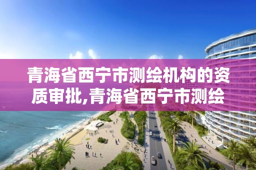 青海省西宁市测绘机构的资质审批,青海省西宁市测绘机构的资质审批公示