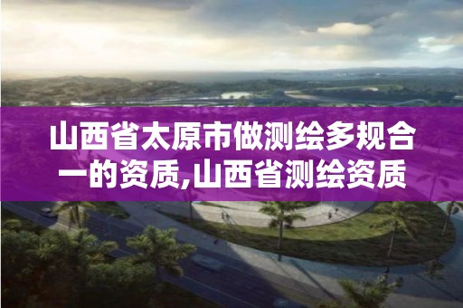 山西省太原市做测绘多规合一的资质,山西省测绘资质延期公告。