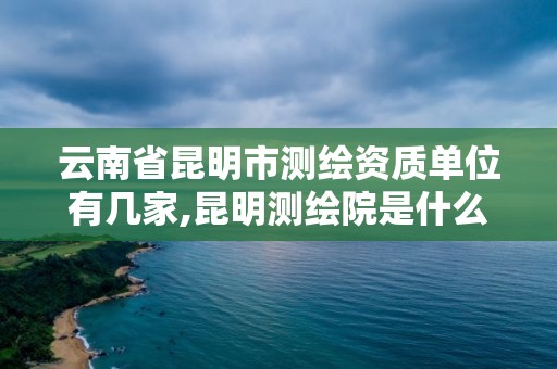 云南省昆明市测绘资质单位有几家,昆明测绘院是什么单位。