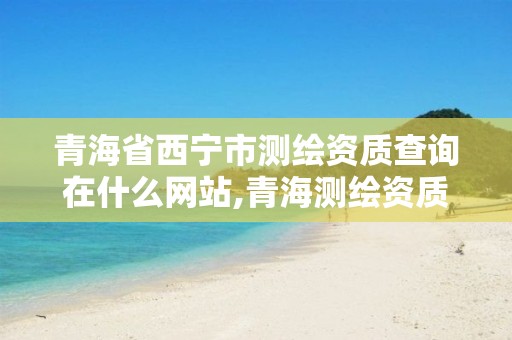 青海省西宁市测绘资质查询在什么网站,青海测绘资质办理