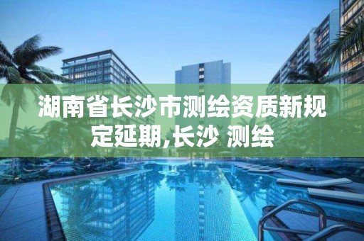 湖南省长沙市测绘资质新规定延期,长沙 测绘