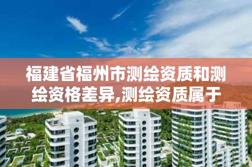 福建省福州市测绘资质和测绘资格差异,测绘资质属于工程资质吗