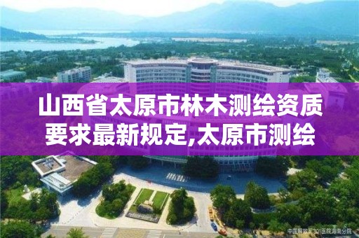 山西省太原市林木测绘资质要求最新规定,太原市测绘单位。