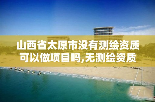 山西省太原市没有测绘资质可以做项目吗,无测绘资质公司进行测绘的后果。