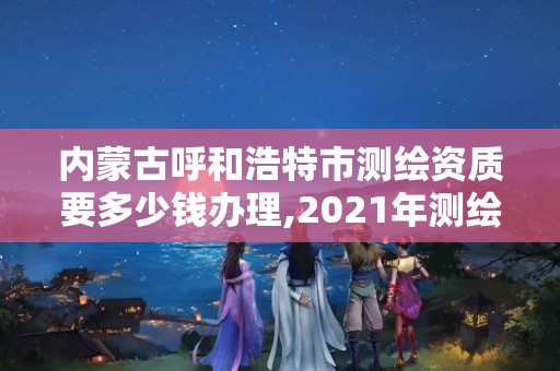 内蒙古呼和浩特市测绘资质要多少钱办理,2021年测绘资质申报条件