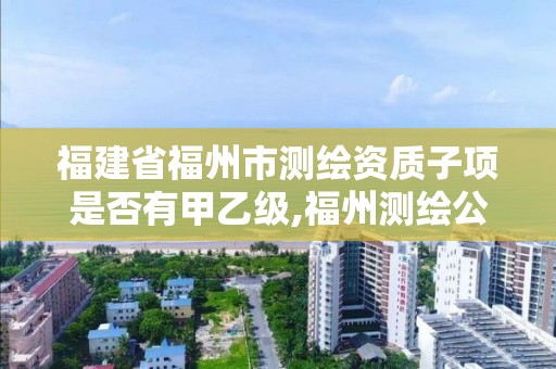 福建省福州市测绘资质子项是否有甲乙级,福州测绘公司有几家