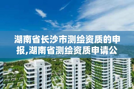 湖南省长沙市测绘资质的申报,湖南省测绘资质申请公示