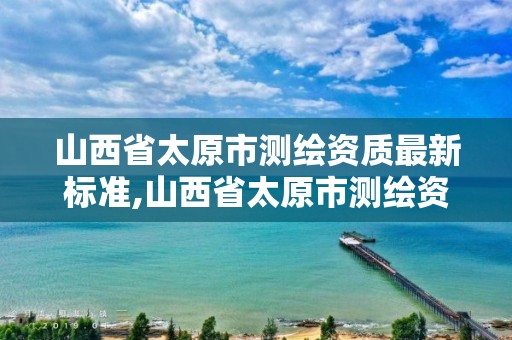 山西省太原市测绘资质最新标准,山西省太原市测绘资质最新标准查询