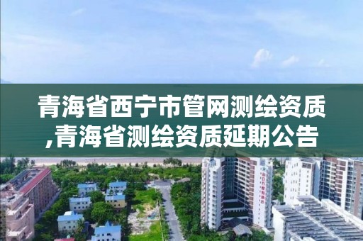 青海省西宁市管网测绘资质,青海省测绘资质延期公告