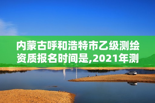 内蒙古呼和浩特市乙级测绘资质报名时间是,2021年测绘资质乙级人员要求