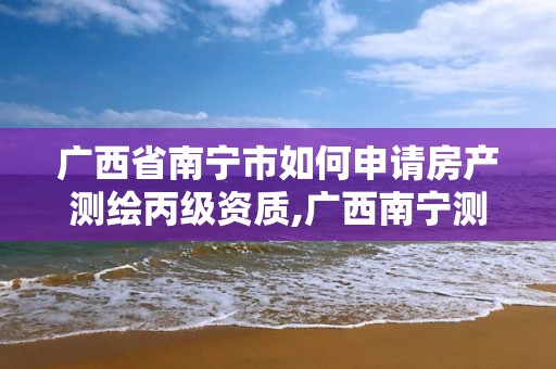 广西省南宁市如何申请房产测绘丙级资质,广西南宁测绘局网址