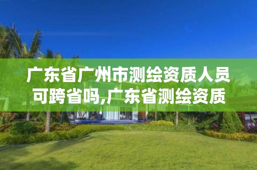 广东省广州市测绘资质人员可跨省吗,广东省测绘资质管理系统。