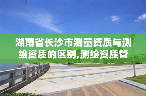 湖南省长沙市测量资质与测绘资质的区别,测绘资质管理平台