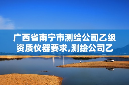 广西省南宁市测绘公司乙级资质仪器要求,测绘公司乙级资质办理需要些条件