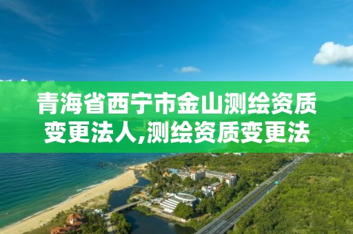 青海省西宁市金山测绘资质变更法人,测绘资质变更法人流程