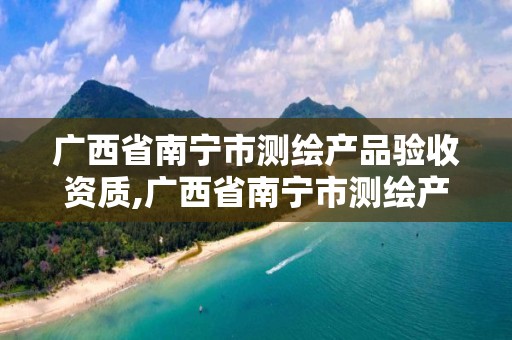 广西省南宁市测绘产品验收资质,广西省南宁市测绘产品验收资质公示