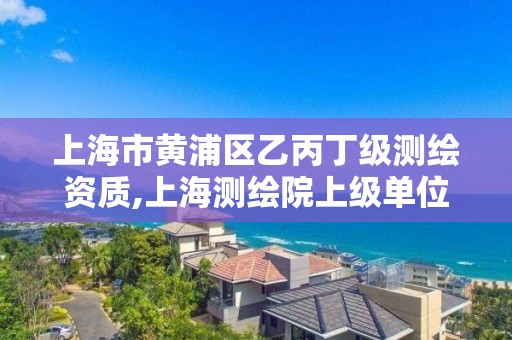 上海市黄浦区乙丙丁级测绘资质,上海测绘院上级单位