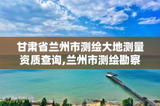 甘肃省兰州市测绘大地测量资质查询,兰州市测绘勘察研究院