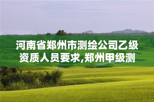 河南省郑州市测绘公司乙级资质人员要求,郑州甲级测绘公司。