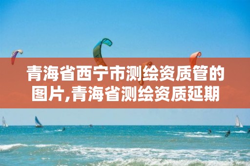 青海省西宁市测绘资质管的图片,青海省测绘资质延期公告