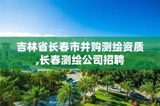 吉林省长春市并购测绘资质,长春测绘公司招聘