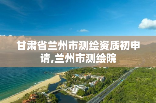 甘肃省兰州市测绘资质初申请,兰州市测绘院