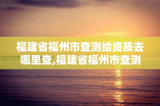 福建省福州市查测绘资质去哪里查,福建省福州市查测绘资质去哪里查询