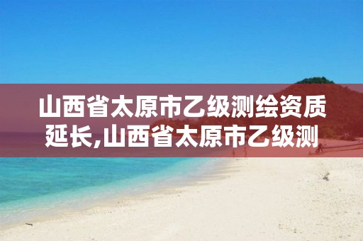 山西省太原市乙级测绘资质延长,山西省太原市乙级测绘资质延长公示