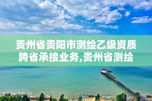 贵州省贵阳市测绘乙级资质跨省承接业务,贵州省测绘资质单位