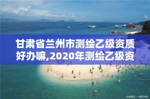 甘肃省兰州市测绘乙级资质好办嘛,2020年测绘乙级资质申报条件