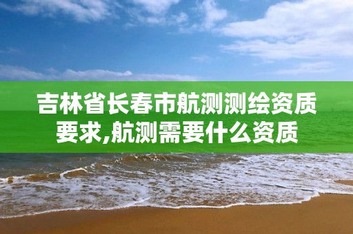 吉林省长春市航测测绘资质要求,航测需要什么资质