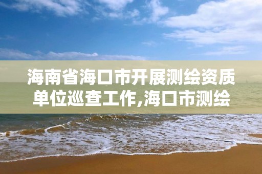 海南省海口市开展测绘资质单位巡查工作,海口市测绘公司。