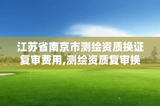 江苏省南京市测绘资质换证复审费用,测绘资质复审换证老人老办法