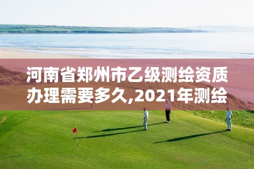 河南省郑州市乙级测绘资质办理需要多久,2021年测绘乙级资质办公申报条件